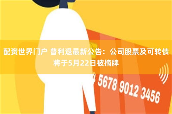 配资世界门户 普利退最新公告：公司股票及可转债将于5月22日被摘牌