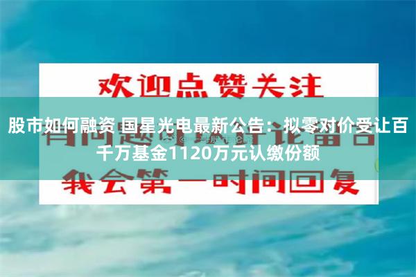 股市如何融资 国星光电最新公告：拟零对价受让百千万基金1120万元认缴份额