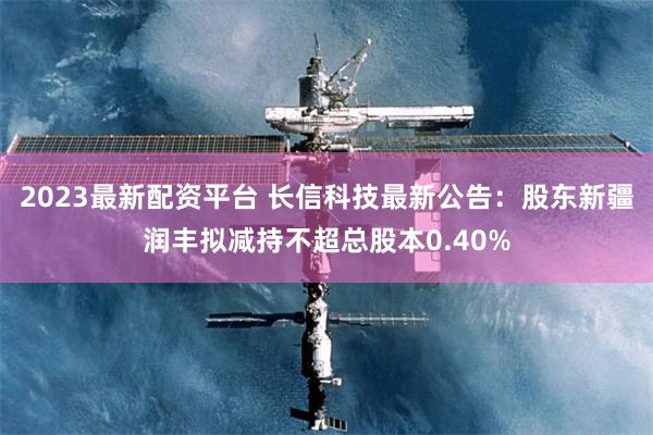 2023最新配资平台 长信科技最新公告：股东新疆润丰拟减持不超总股本0.40%