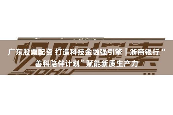 广东股票配资 打造科技金融强引擎｜浙商银行“善科陪伴计划”赋能新质生产力
