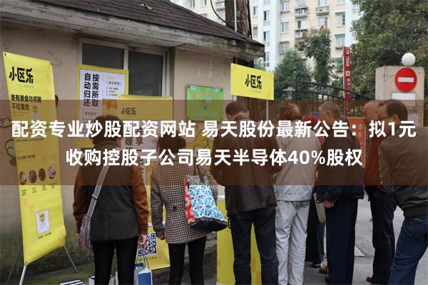 配资专业炒股配资网站 易天股份最新公告：拟1元收购控股子公司易天半导体40%股权