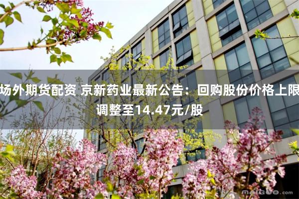 场外期货配资 京新药业最新公告：回购股份价格上限调整至14.47元/股