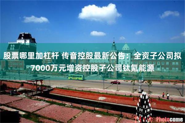 股票哪里加杠杆 传音控股最新公告：全资子公司拟7000万元增资控股子公司钛氪能源