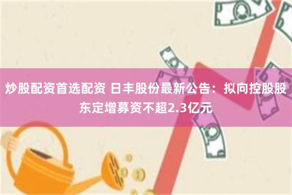 炒股配资首选配资 日丰股份最新公告：拟向控股股东定增募资不超2.3亿元