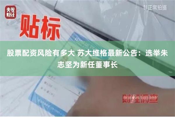 股票配资风险有多大 苏大维格最新公告：选举朱志坚为新任董事长