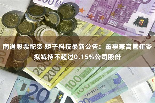 南通股票配资 矩子科技最新公告：董事兼高管崔岺拟减持不超过0.15%公司股份