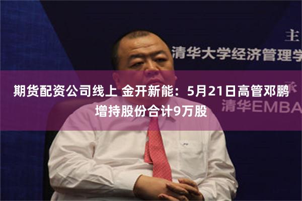 期货配资公司线上 金开新能：5月21日高管邓鹏增持股份合计9万股