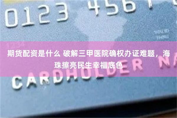 期货配资是什么 破解三甲医院确权办证难题，海珠擦亮民生幸福底色