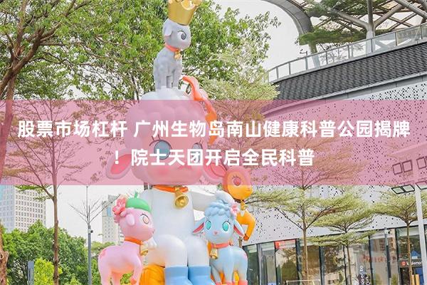 股票市场杠杆 广州生物岛南山健康科普公园揭牌！院士天团开启全民科普