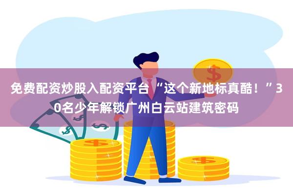 免费配资炒股入配资平台 “这个新地标真酷！”30名少年解锁广州白云站建筑密码