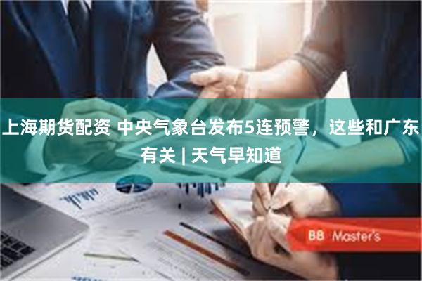 上海期货配资 中央气象台发布5连预警，这些和广东有关 | 天气早知道