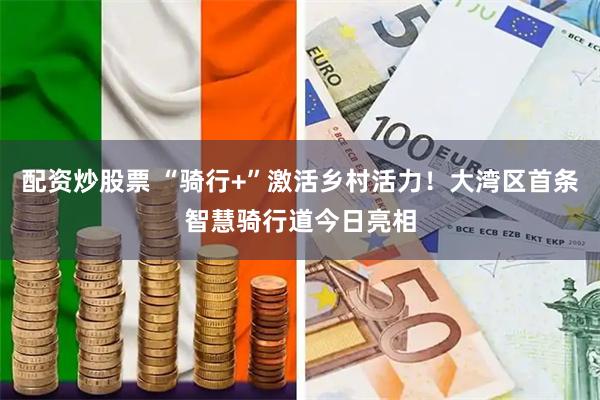 配资炒股票 “骑行+”激活乡村活力！大湾区首条智慧骑行道今日亮相