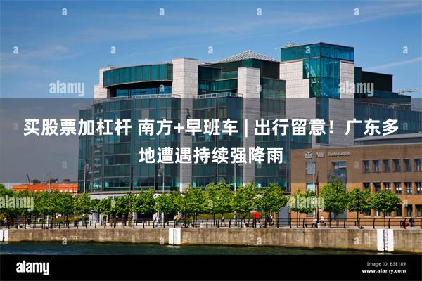 买股票加杠杆 南方+早班车 | 出行留意！广东多地遭遇持续强降雨