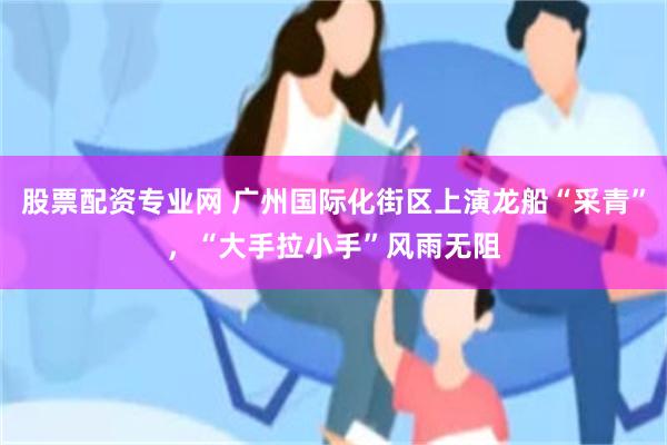 股票配资专业网 广州国际化街区上演龙船“采青”，“大手拉小手”风雨无阻