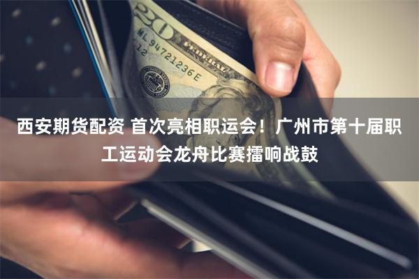 西安期货配资 首次亮相职运会！广州市第十届职工运动会龙舟比赛擂响战鼓