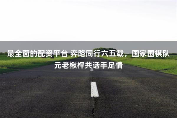 最全面的配资平台 弈路同行六五载，国家围棋队元老楸枰共话手足情