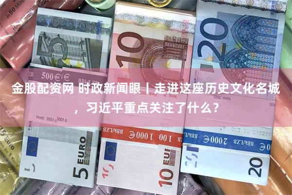 金股配资网 时政新闻眼丨走进这座历史文化名城，习近平重点关注了什么？