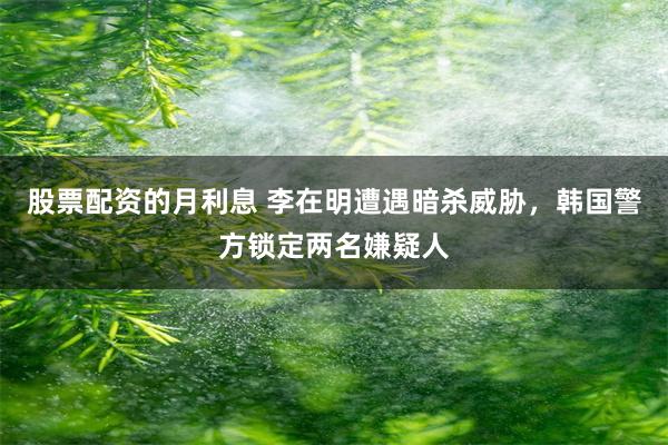 股票配资的月利息 李在明遭遇暗杀威胁，韩国警方锁定两名嫌疑人
