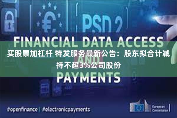 买股票加杠杆 特发服务最新公告：股东拟合计减持不超3%公司股份