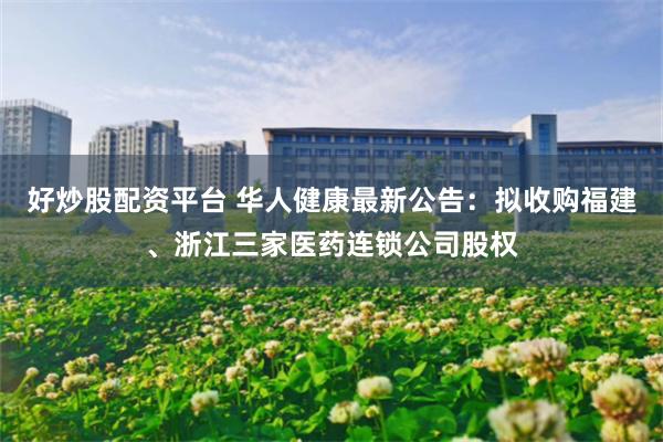 好炒股配资平台 华人健康最新公告：拟收购福建、浙江三家医药连锁公司股权