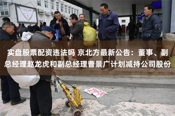 实盘股票配资违法吗 京北方最新公告：董事、副总经理赵龙虎和副总经理曹景广计划减持公司股份