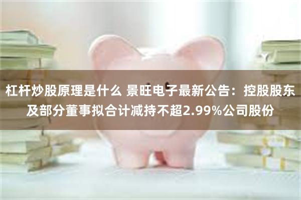 杠杆炒股原理是什么 景旺电子最新公告：控股股东及部分董事拟合计减持不超2.99%公司股份