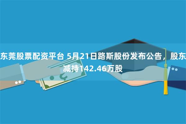 东莞股票配资平台 5月21日路斯股份发布公告，股东减持142.46万股