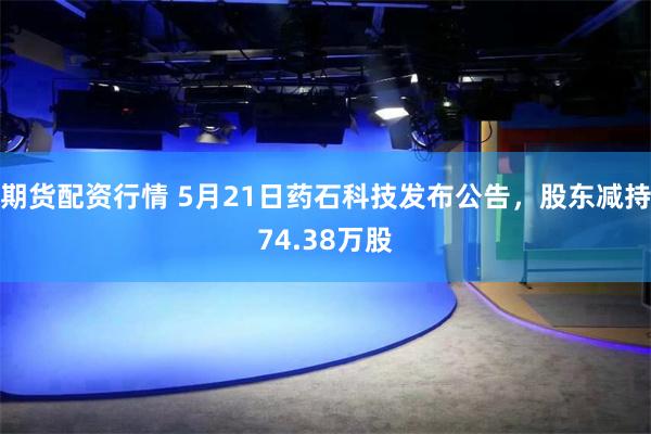 期货配资行情 5月21日药石科技发布公告，股东减持74.38万股