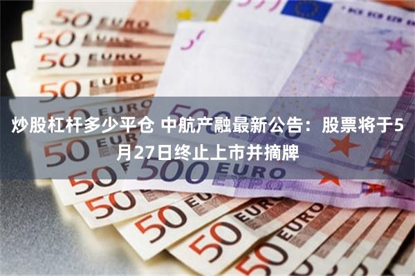 炒股杠杆多少平仓 中航产融最新公告：股票将于5月27日终止上市并摘牌