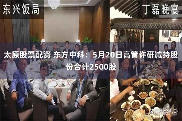 太原股票配资 东方中科：5月20日高管许研减持股份合计2500股