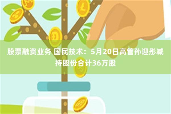 股票融资业务 国民技术：5月20日高管孙迎彤减持股份合计36万股