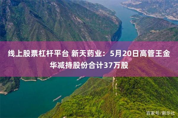线上股票杠杆平台 新天药业：5月20日高管王金华减持股份合计37万股
