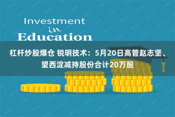 杠杆炒股爆仓 锐明技术：5月20日高管赵志坚、望西淀减持股份合计20万股