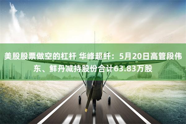美股股票做空的杠杆 华峰超纤：5月20日高管段伟东、鲜丹减持股份合计63.83万股