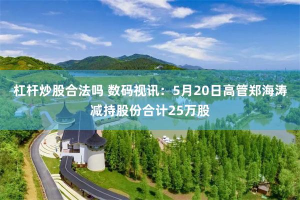 杠杆炒股合法吗 数码视讯：5月20日高管郑海涛减持股份合计25万股