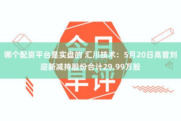哪个配资平台是实盘的 汇川技术：5月20日高管刘迎新减持股份合计29.99万股