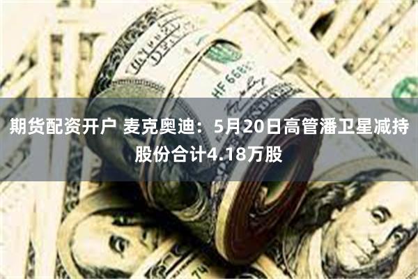期货配资开户 麦克奥迪：5月20日高管潘卫星减持股份合计4.18万股