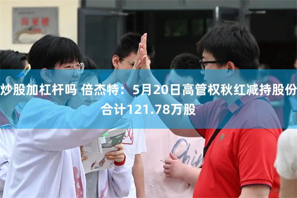 炒股加杠杆吗 倍杰特：5月20日高管权秋红减持股份合计121.78万股