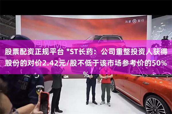 股票配资正规平台 *ST长药：公司重整投资人获得股份的对价2.42元/股不低于该市场参考价的50%
