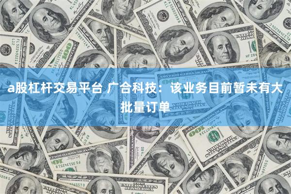 a股杠杆交易平台 广合科技：该业务目前暂未有大批量订单