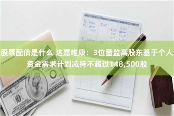 股票配债是什么 达嘉维康：3位董监高股东基于个人资金需求计划减持不超过148,500股