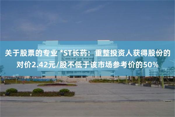 关于股票的专业 *ST长药：重整投资人获得股份的对价2.42元/股不低于该市场参考价的50%