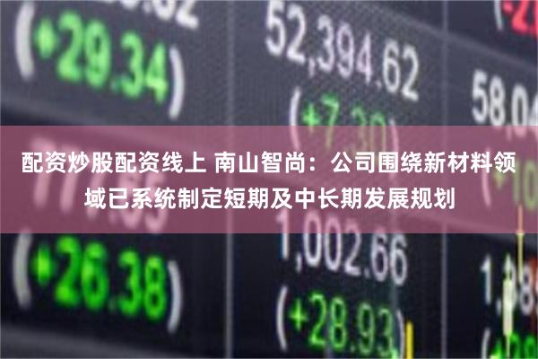 配资炒股配资线上 南山智尚：公司围绕新材料领域已系统制定短期及中长期发展规划
