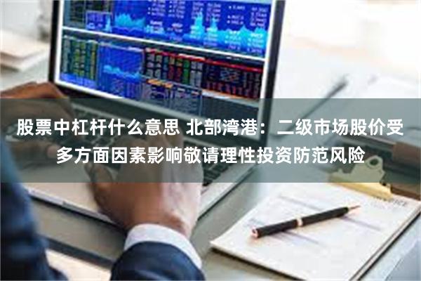 股票中杠杆什么意思 北部湾港：二级市场股价受多方面因素影响敬请理性投资防范风险