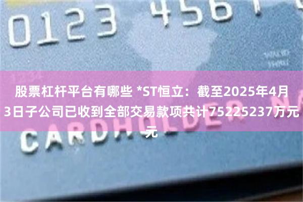 股票杠杆平台有哪些 *ST恒立：截至2025年4月3日子公司已收到全部交易款项共计75225237万元