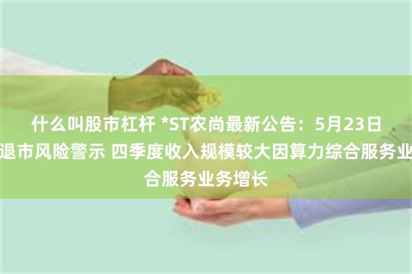 什么叫股市杠杆 *ST农尚最新公告：5月23日起撤销退市风险警示 四季度收入规模较大因算力综合服务业务增长