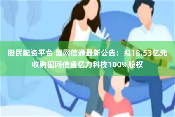 股民配资平台 国网信通最新公告：拟18.53亿元收购国网信通亿力科技100%股权