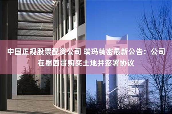 中国正规股票配资公司 瑞玛精密最新公告：公司在墨西哥购买土地并签署协议
