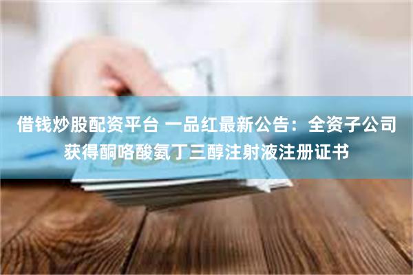 借钱炒股配资平台 一品红最新公告：全资子公司获得酮咯酸氨丁三醇注射液注册证书