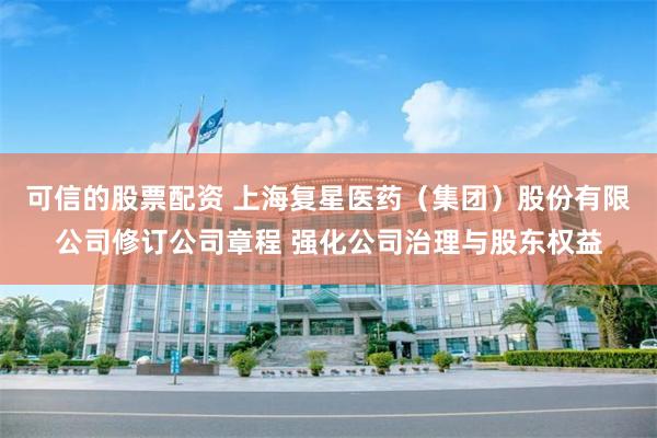 可信的股票配资 上海复星医药（集团）股份有限公司修订公司章程 强化公司治理与股东权益
